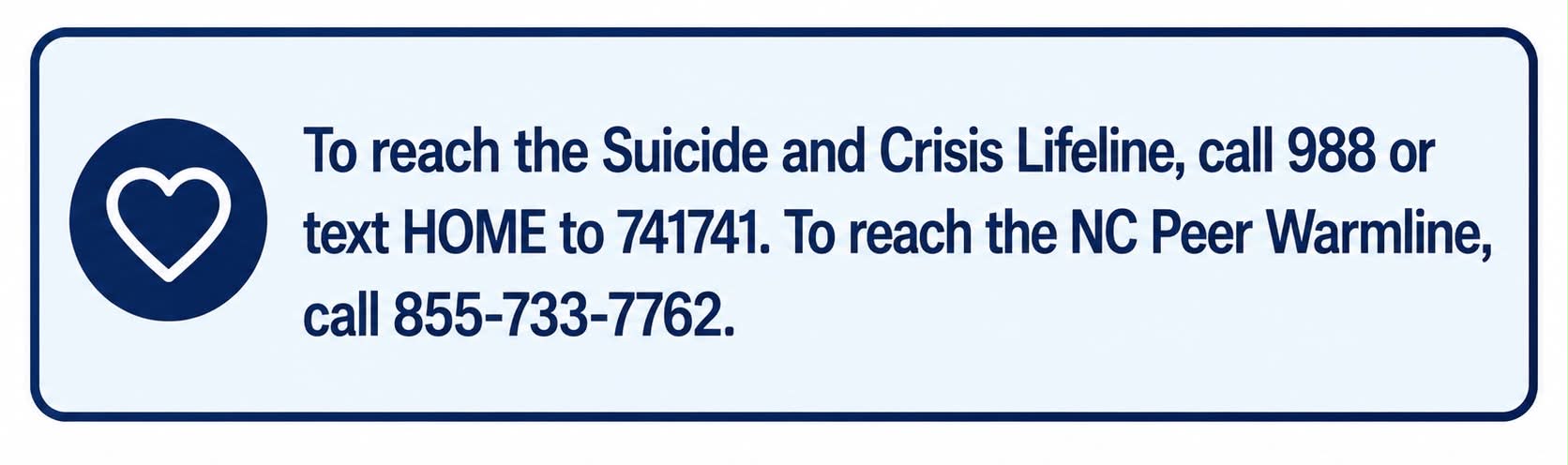 To reach the Suicide and Crisis Lifeline, call 988 or text HOME to 741741. To reach the NC Peer Warmline, call 855-733-7762.